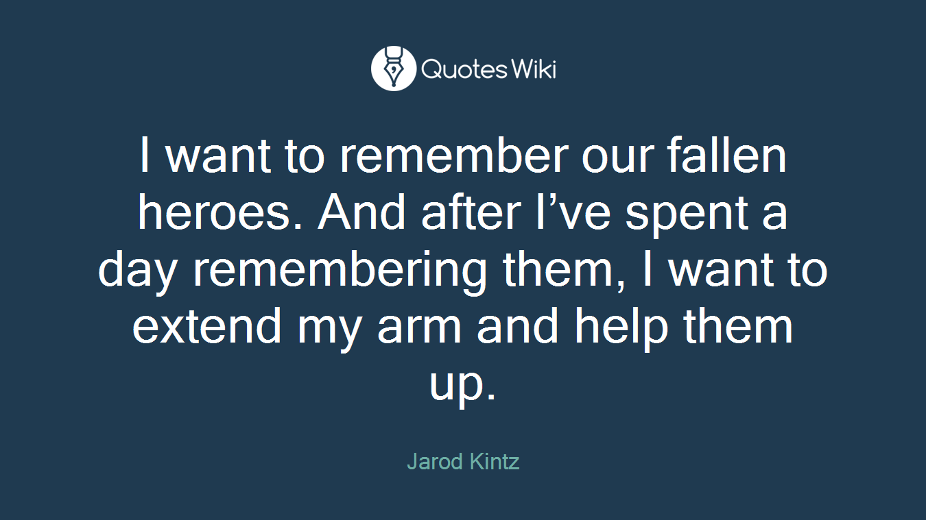 I want to remember our fallen heroes. And after I’ve spent a day remembering them, I want to extend my arm and help them up.