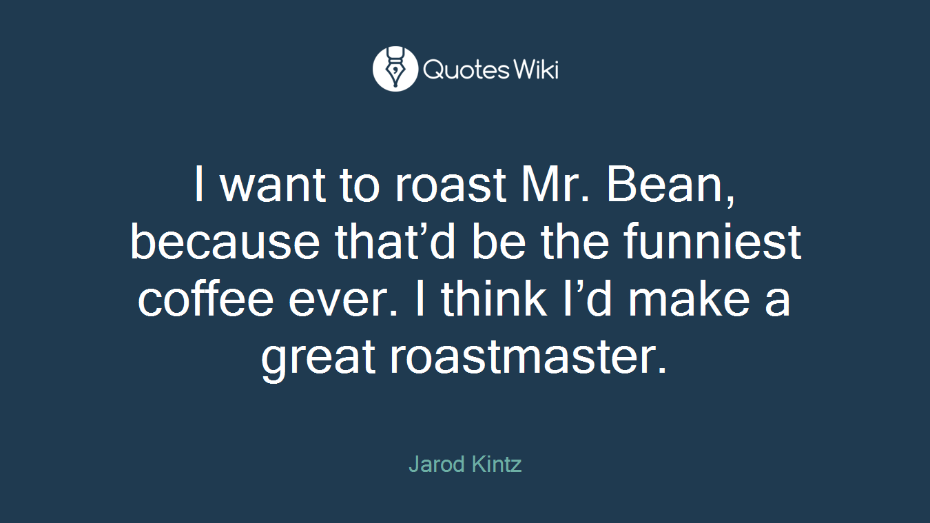 I want to roast Mr. Bean, because that’d be the funniest coffee ever. I think I’d make a great roastmaster.