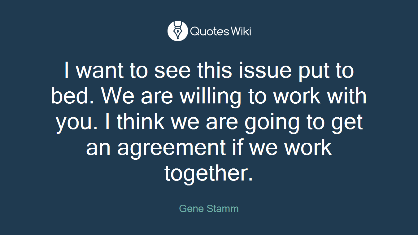 I want to see this issue put to bed. We are willing to work with you. I think we are going to get an agreement if we work together.