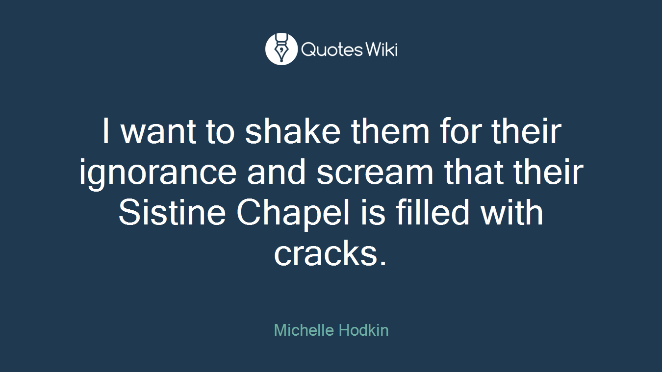 I want to shake them for their ignorance and scream that their Sistine Chapel is filled with cracks.