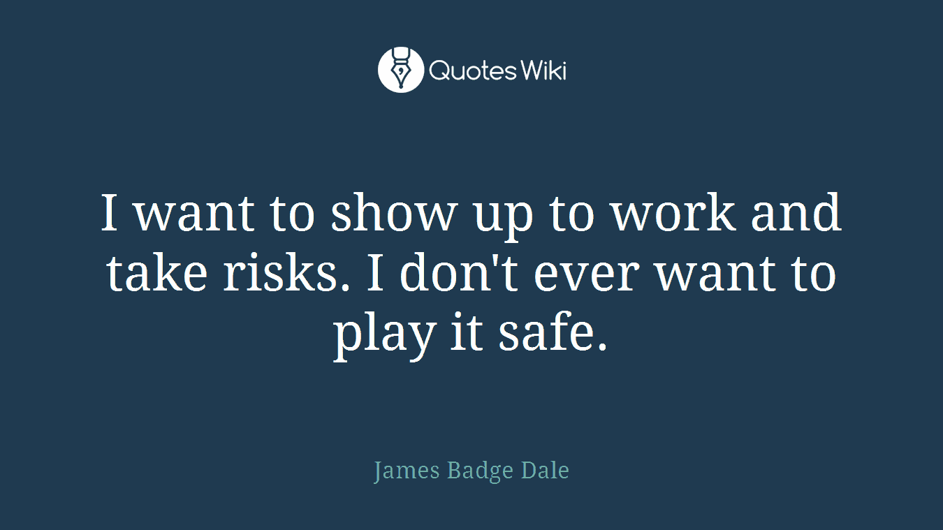 I want to show up to work and take risks. I don't ever want to play it safe.