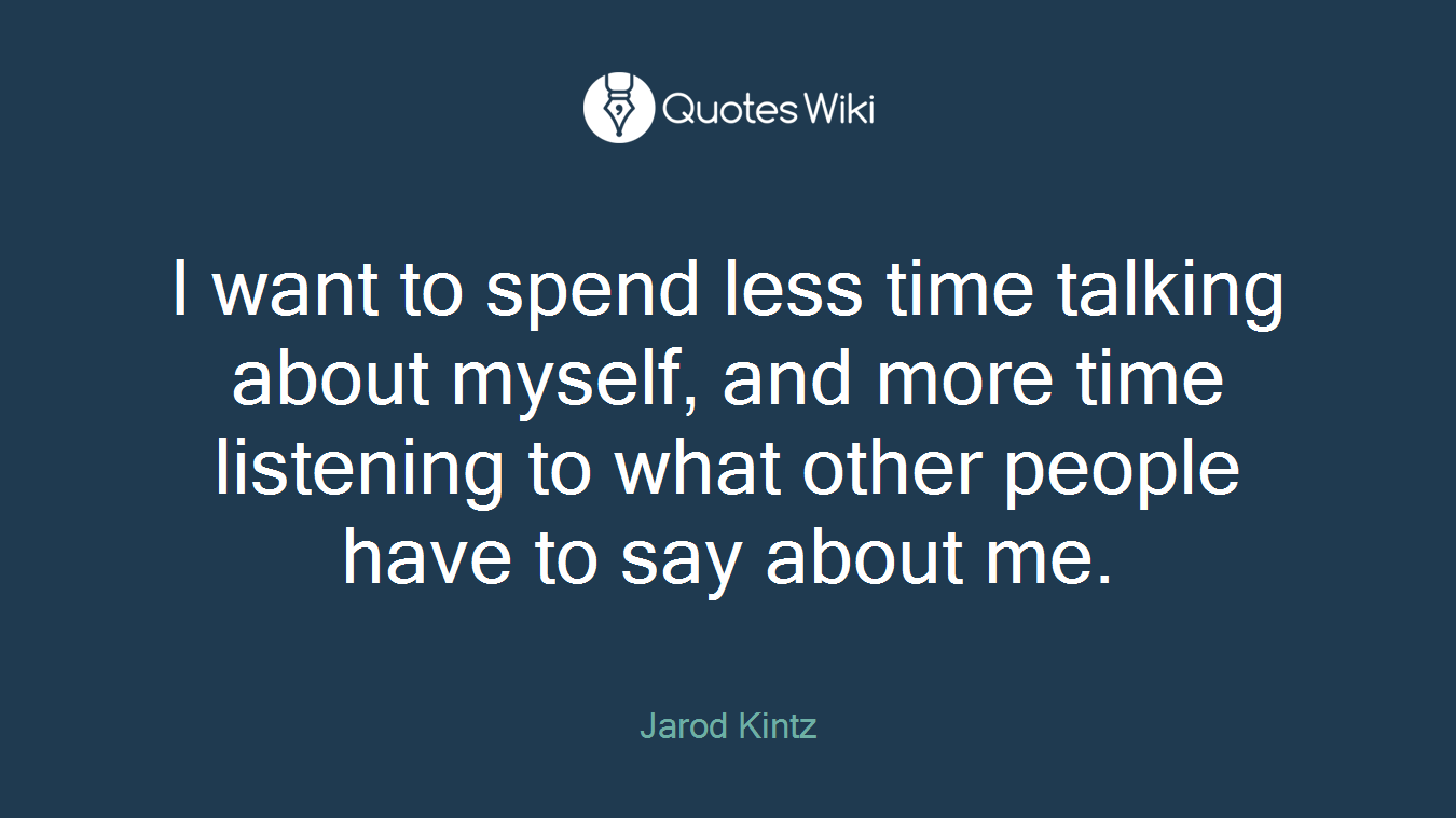 I want to spend less time talking about myself, and more time listening to what other people have to say about me.