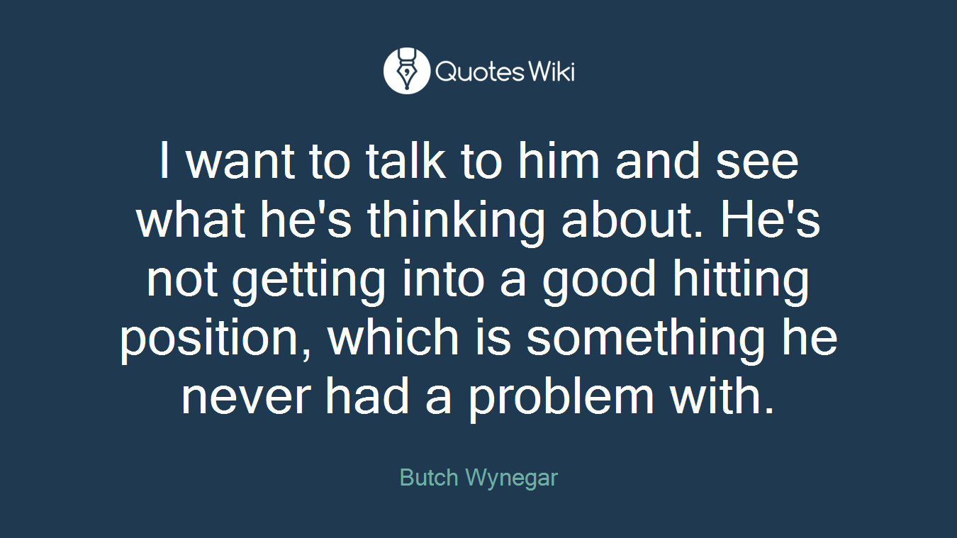 I want to talk to him and see what he's thinking about. He's not getting into a good hitting position, which is something he never had a problem with.