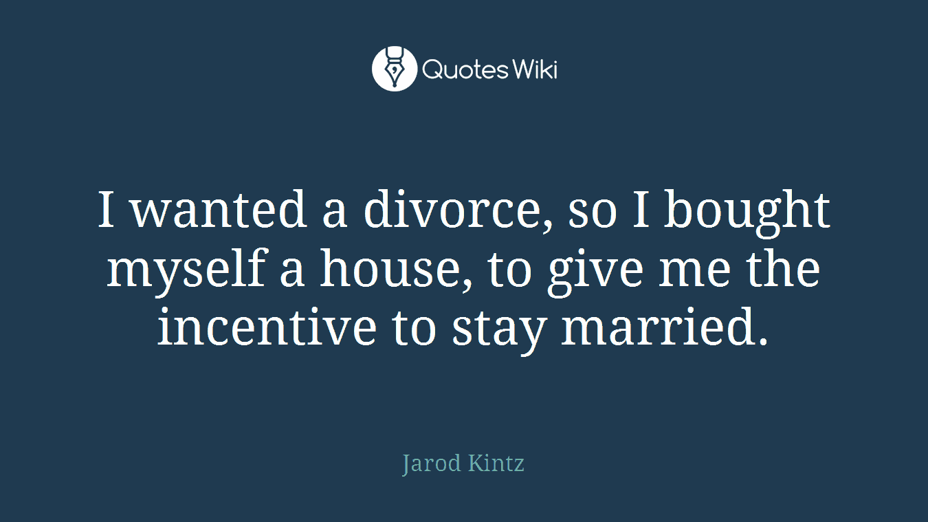 I wanted a divorce, so I bought myself a house, to give me the incentive to stay married.
