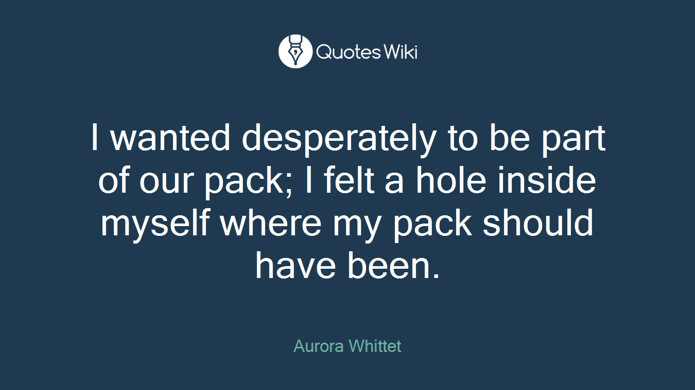 I wanted desperately to be part of our pack; I felt a hole inside myself where my pack should have been.