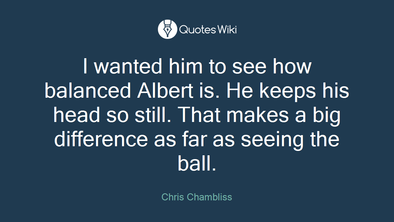 I wanted him to see how balanced Albert is. He keeps his head so still. That makes a big difference as far as seeing the ball.