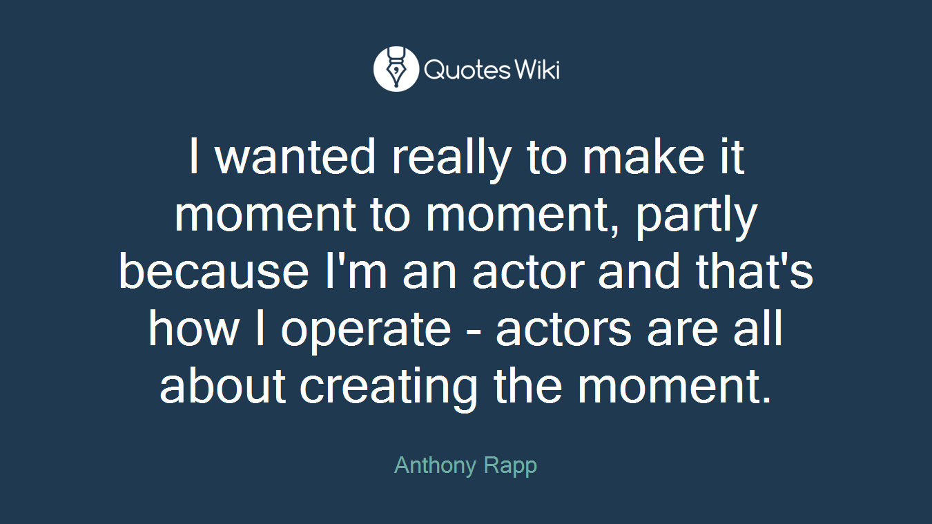 I wanted really to make it moment to moment, partly because I'm an actor and that's how I operate - actors are all about creating the moment.