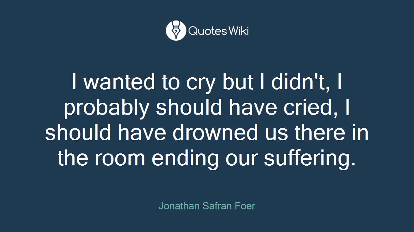 I wanted to cry but I didn't, I probably should have cried, I should have drowned us there in the room ending our suffering.