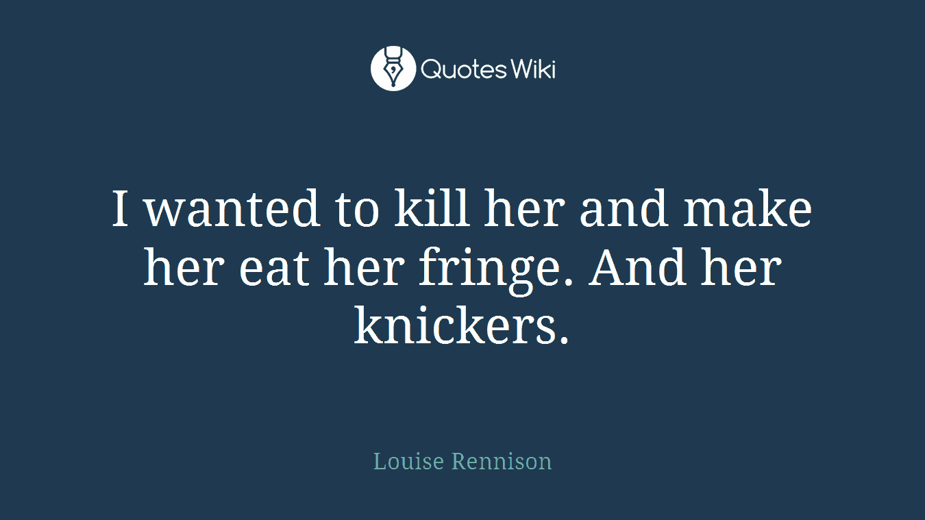 I wanted to kill her and make her eat her fringe. And her knickers.