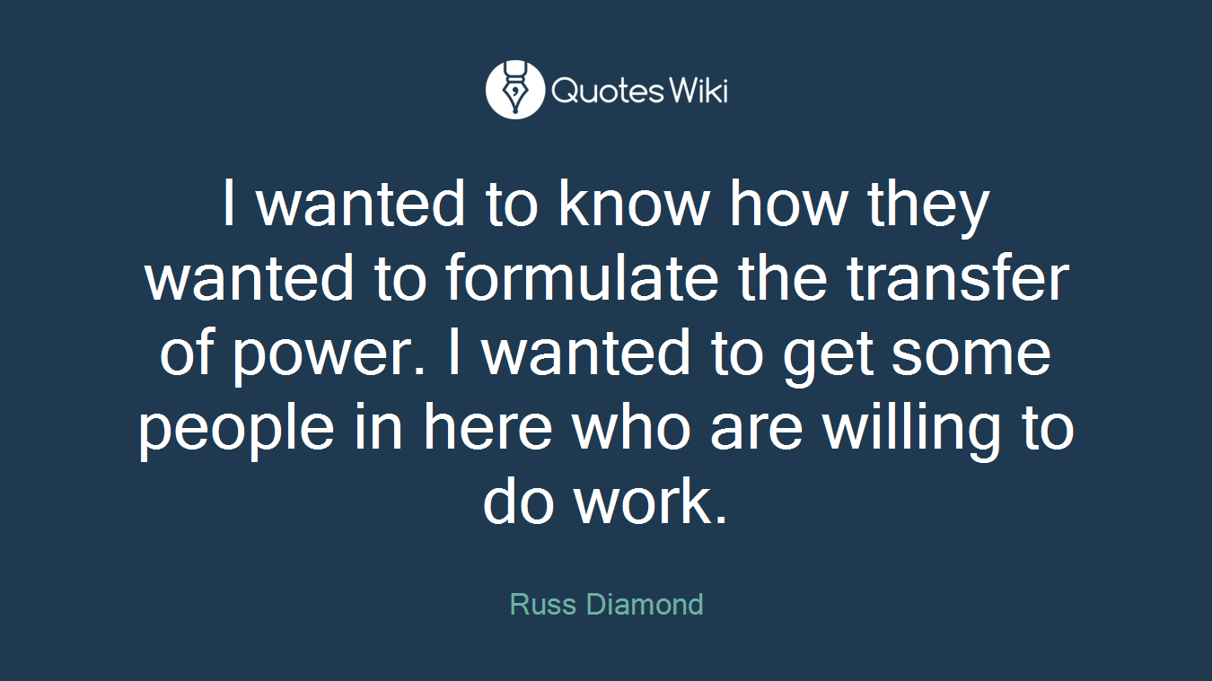 I wanted to know how they wanted to formulate the transfer of power. I wanted to get some people in here who are willing to do work.