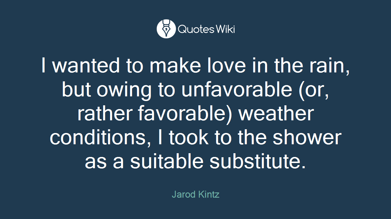 I wanted to make love in the rain, but owing to unfavorable (or, rather favorable) weather conditions, I took to the shower as a suitable substitute.