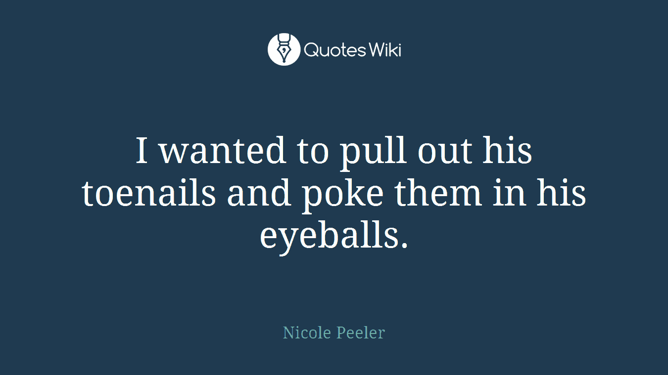 I wanted to pull out his toenails and poke them in his eyeballs.