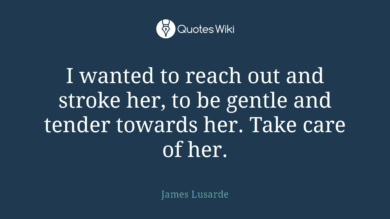 I wanted to reach out and stroke her, to be gentle and tender towards her. Take care of her.