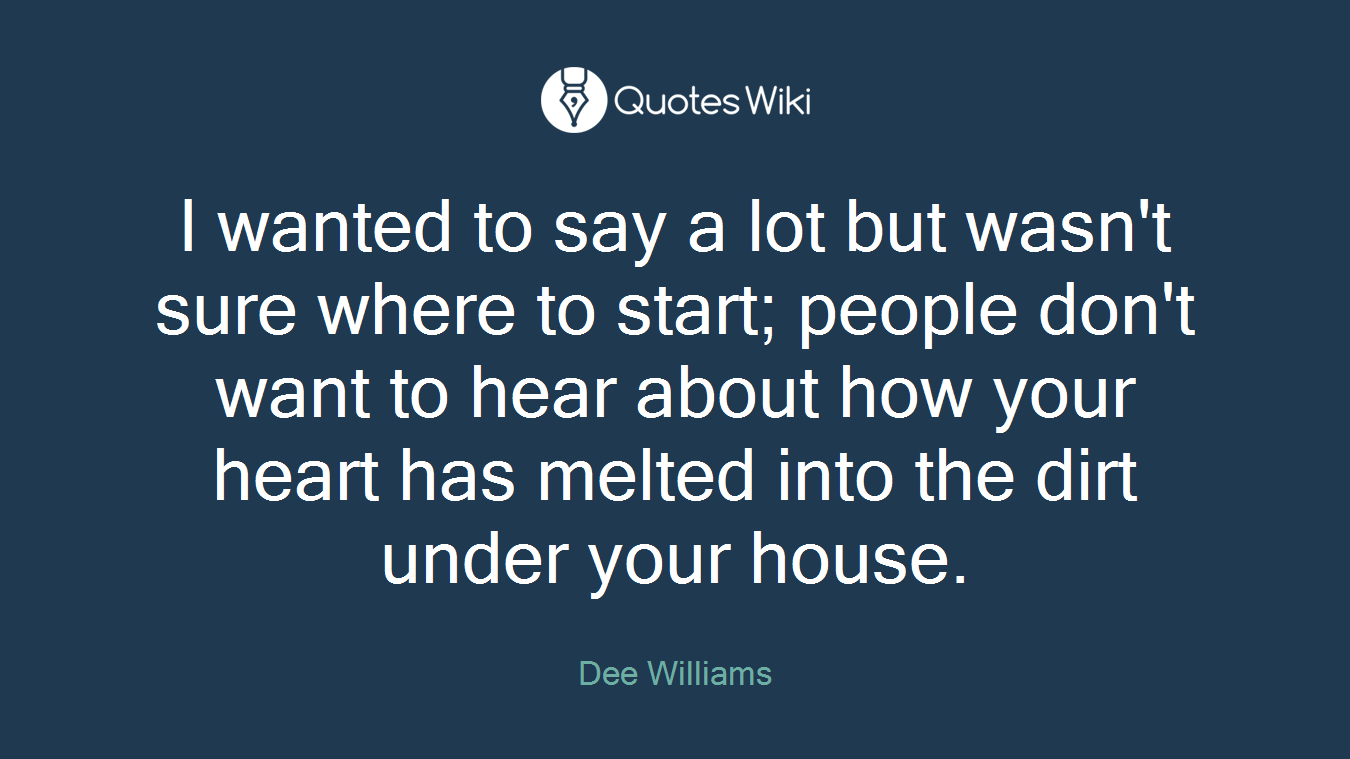 I wanted to say a lot but wasn't sure where to start; people don't want to hear about how your heart has melted into the dirt under your house.