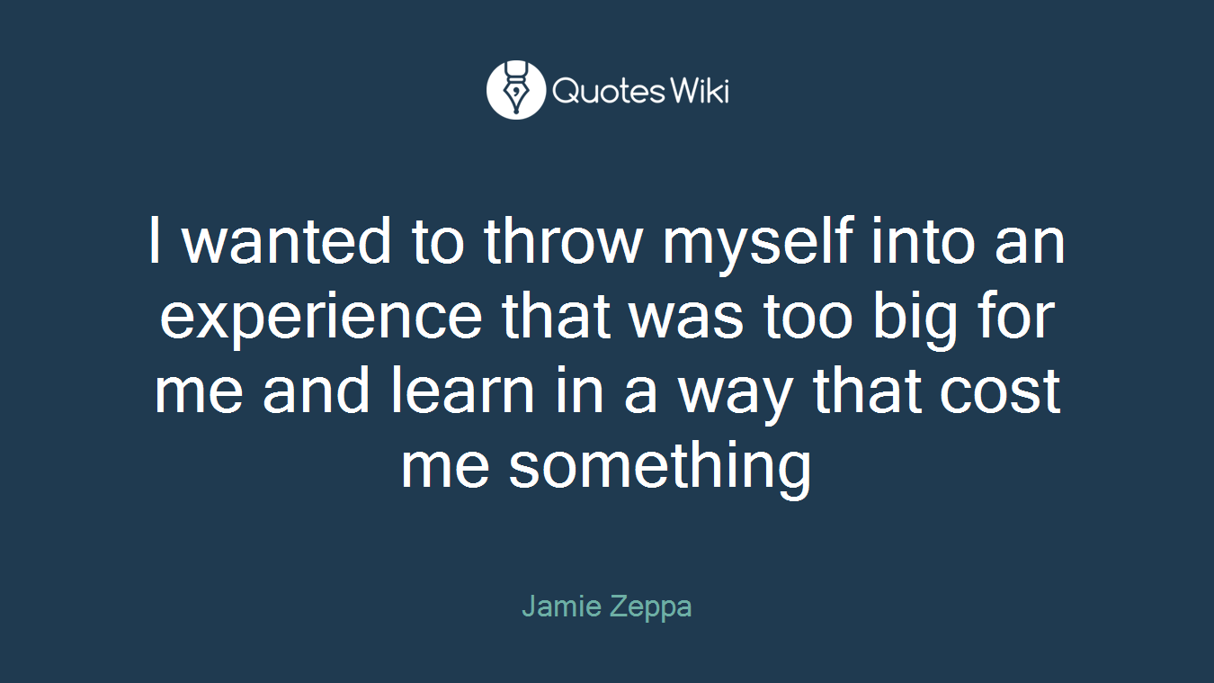 I wanted to throw myself into an experience that was too big for me and learn in a way that cost me something