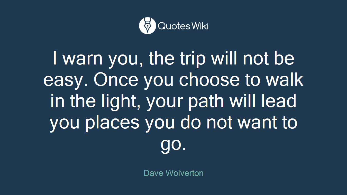 I warn you, the trip will not be easy. Once you choose to walk in the light, your path will lead you places you do not want to go.