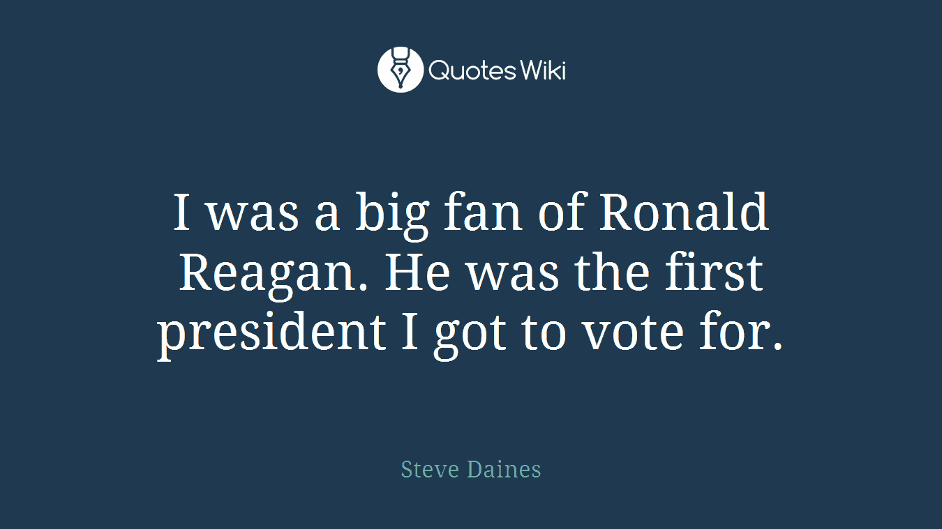 I was a big fan of Ronald Reagan. He was the first president I got to vote for.
