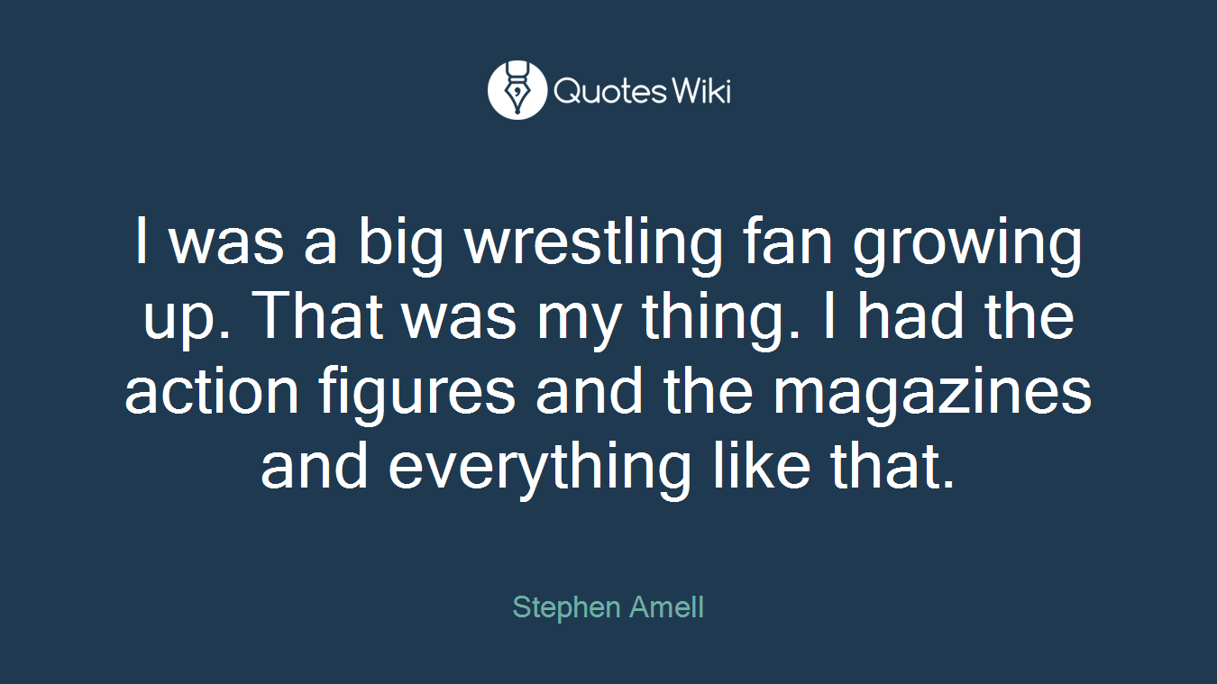 I was a big wrestling fan growing up. That was my thing. I had the action figures and the magazines and everything like that.