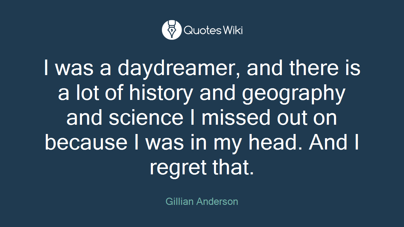 I was a daydreamer, and there is a lot of history and geography and science I missed out on because I was in my head. And I regret that.