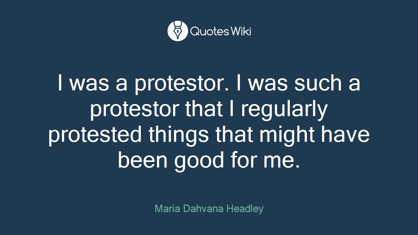I was a protestor. I was such a protestor that I regularly protested things that might have been good for me.