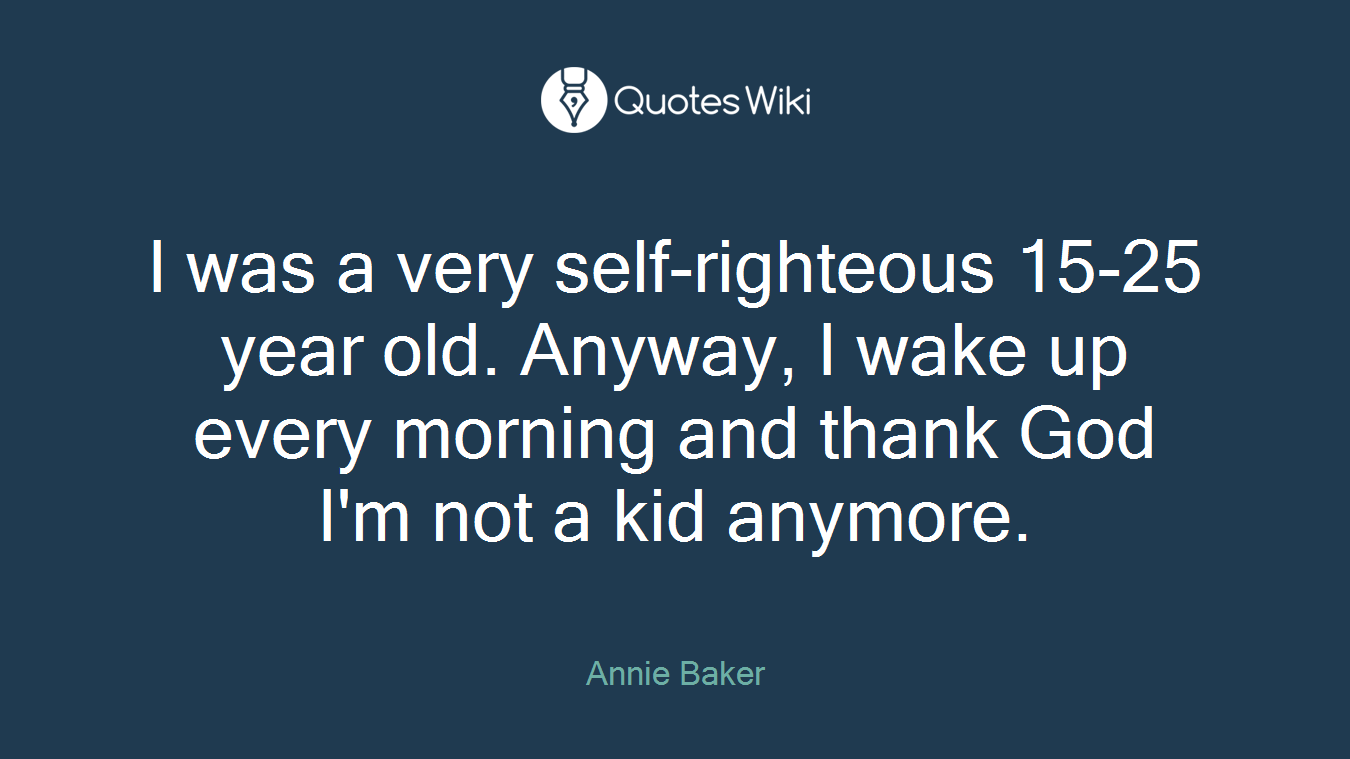 I was a very self-righteous 15-25 year old. Anyway, I wake up every morning and thank God I'm not a kid anymore.