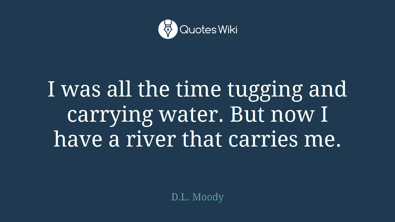 I was all the time tugging and carrying water. But now I have a river that carries me.