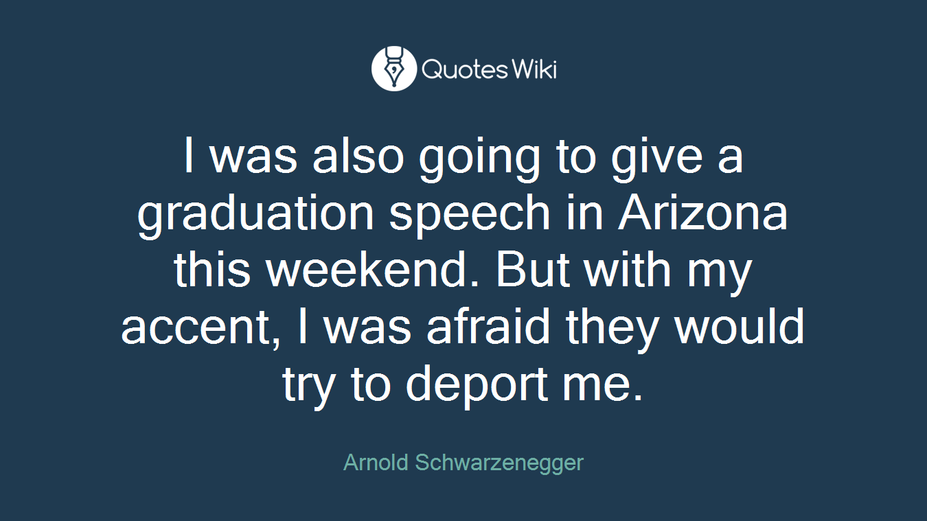 I was also going to give a graduation speech in Arizona this weekend. But with my accent, I was afraid they would try to deport me.