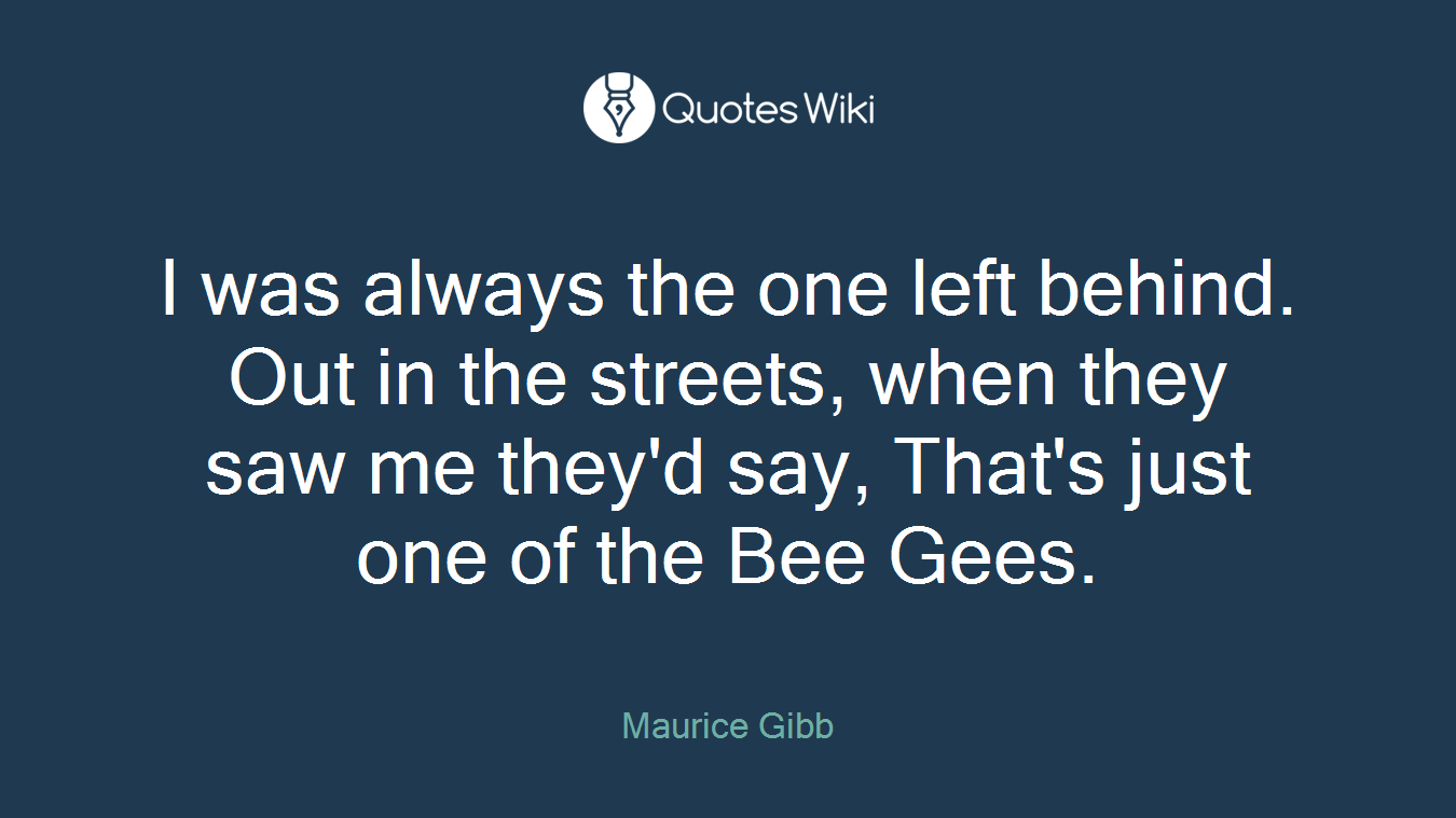 I was always the one left behind. Out in the streets, when they saw me they'd say, That's just one of the Bee Gees.