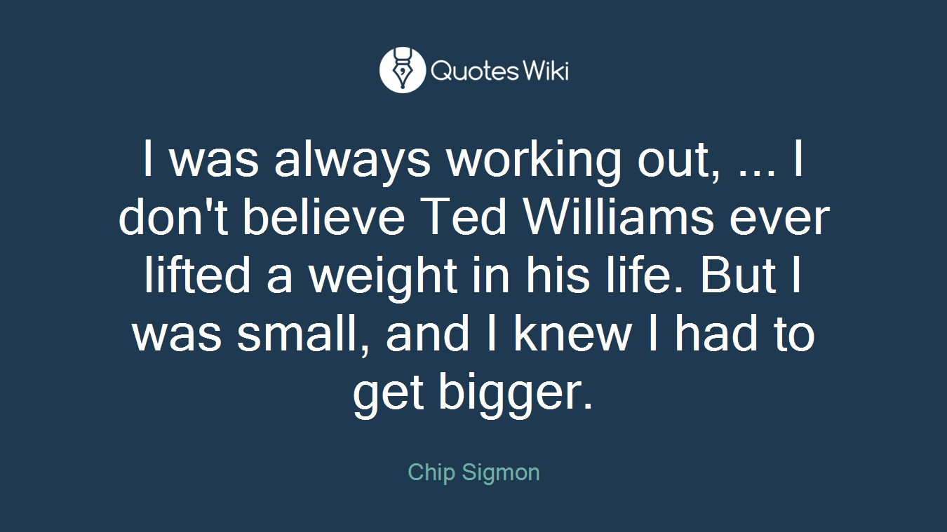 I was always working out, ... I don't believe Ted Williams ever lifted a weight in his life. But I was small, and I knew I had to get bigger.