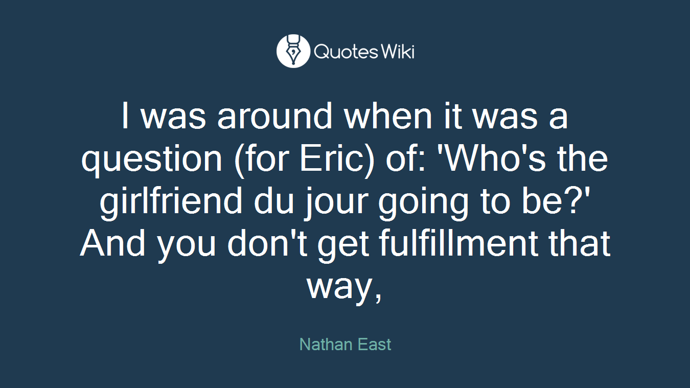 I was around when it was a question (for Eric) of: 'Who's the girlfriend du jour going to be?' And you don't get fulfillment that way,
