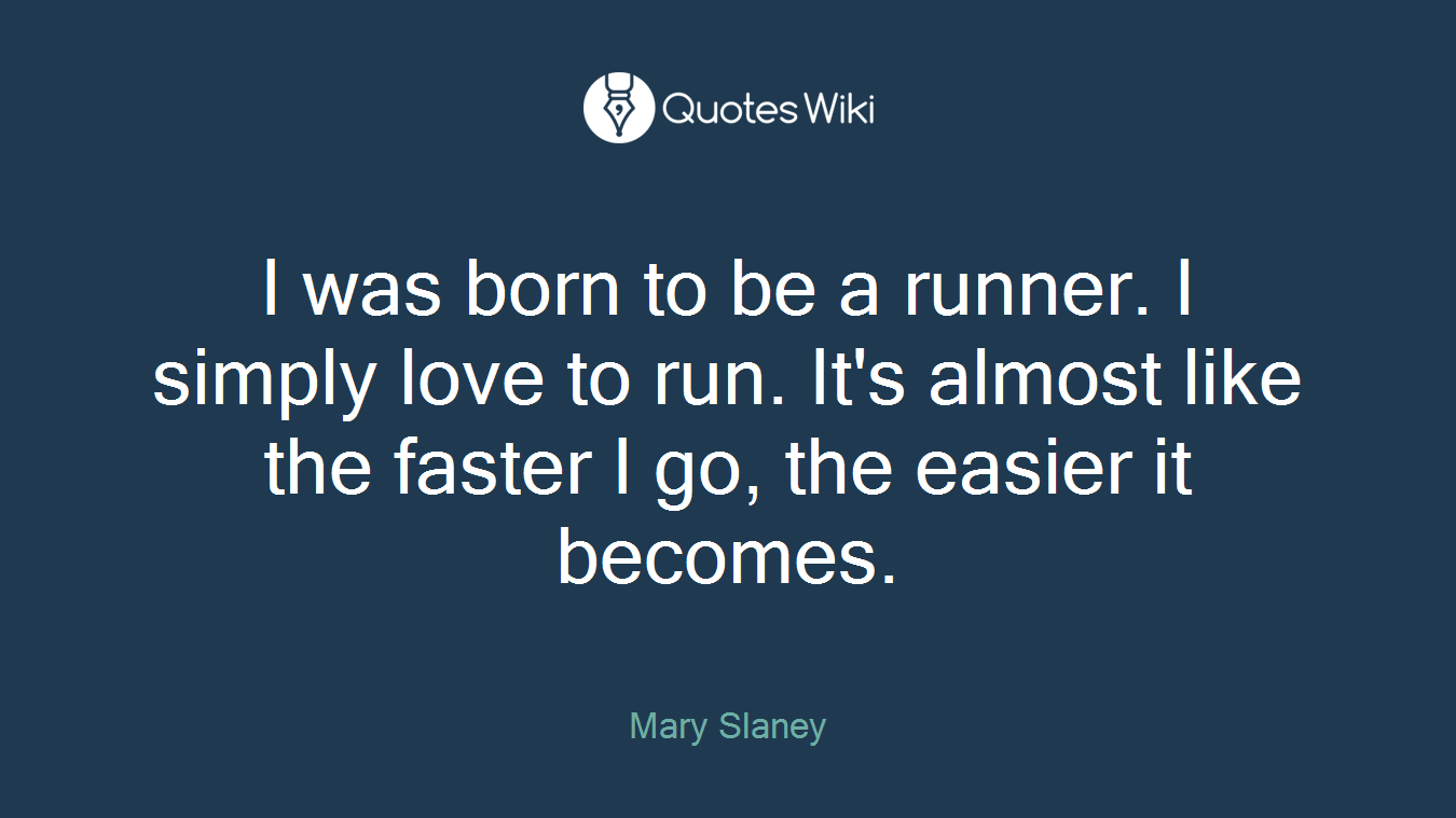 I was born to be a runner. I simply love to run. It's almost like the faster I go, the easier it becomes.