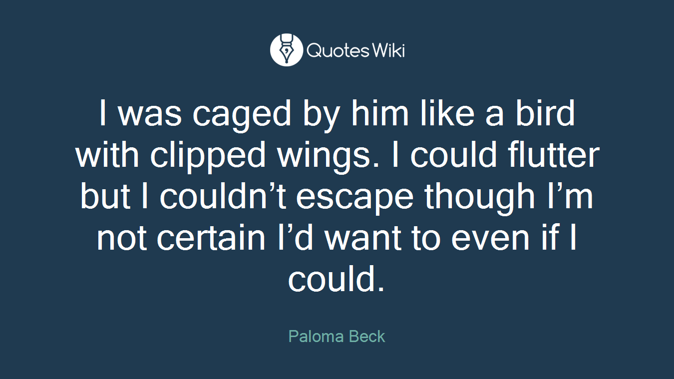 I was caged by him like a bird with clipped wings. I could flutter but I couldn’t escape though I’m not certain I’d want to even if I could.