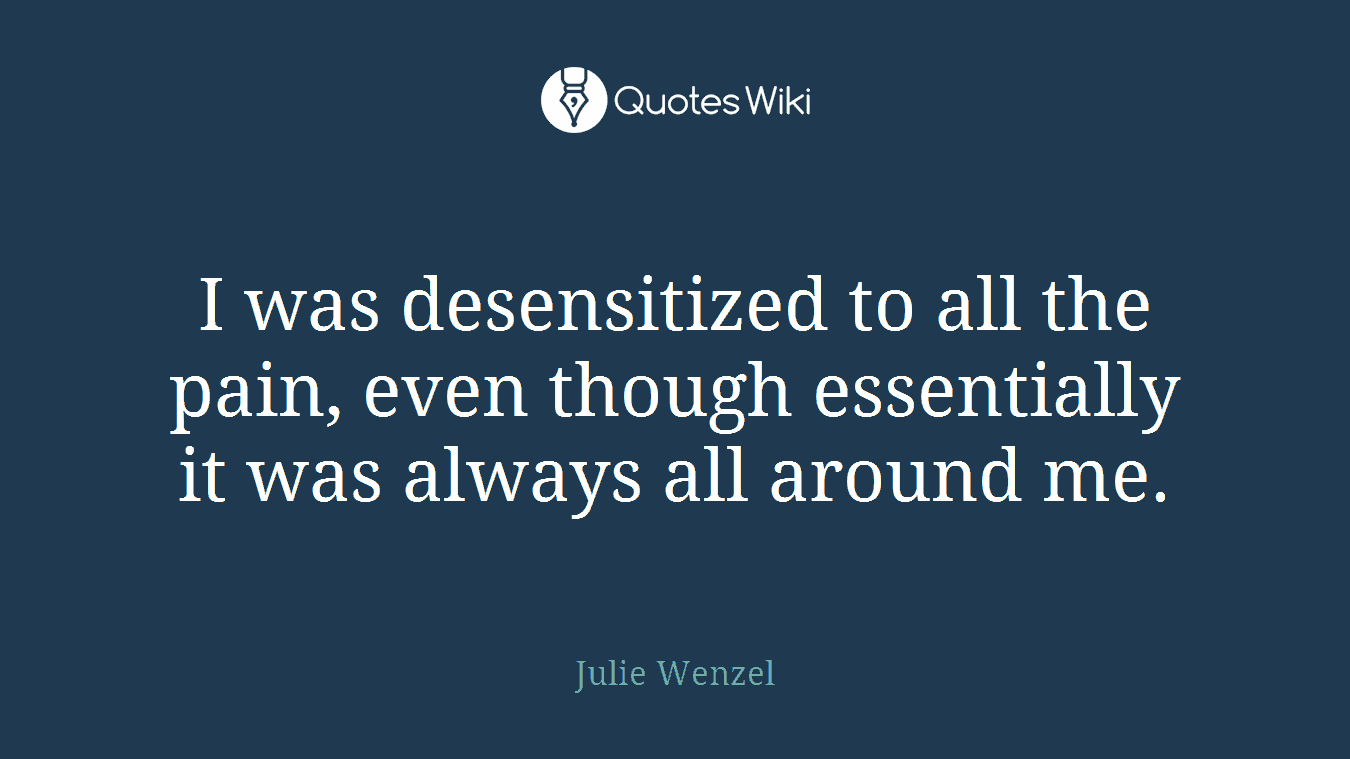 I was desensitized to all the pain, even though essentially it was always all around me.