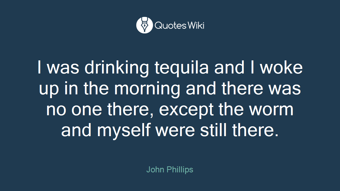 I was drinking tequila and I woke up in the morning and there was no one there, except the worm and myself were still there.