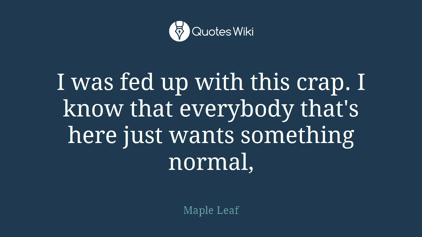 I was fed up with this crap. I know that everybody that's here just wants something normal,