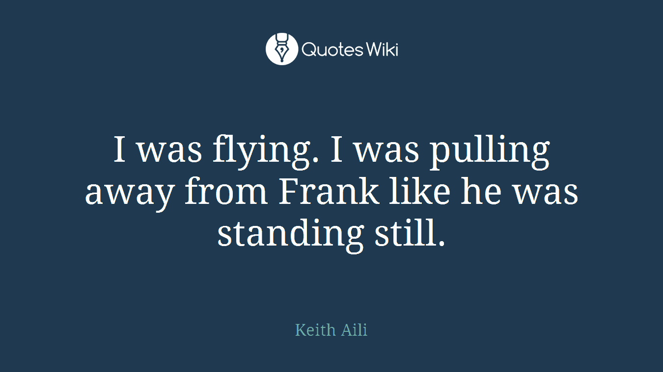 I was flying. I was pulling away from Frank like he was standing still.