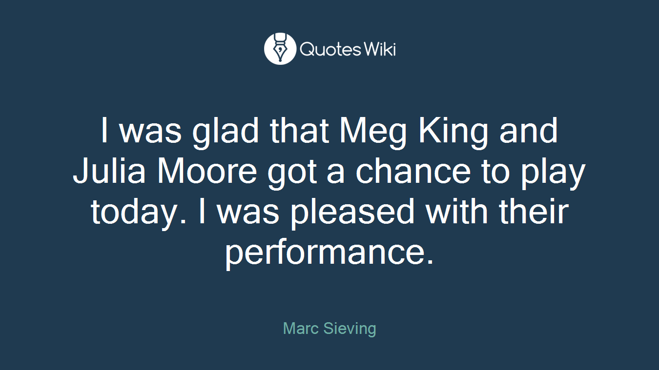 I was glad that Meg King and Julia Moore got a chance to play today. I was pleased with their performance.