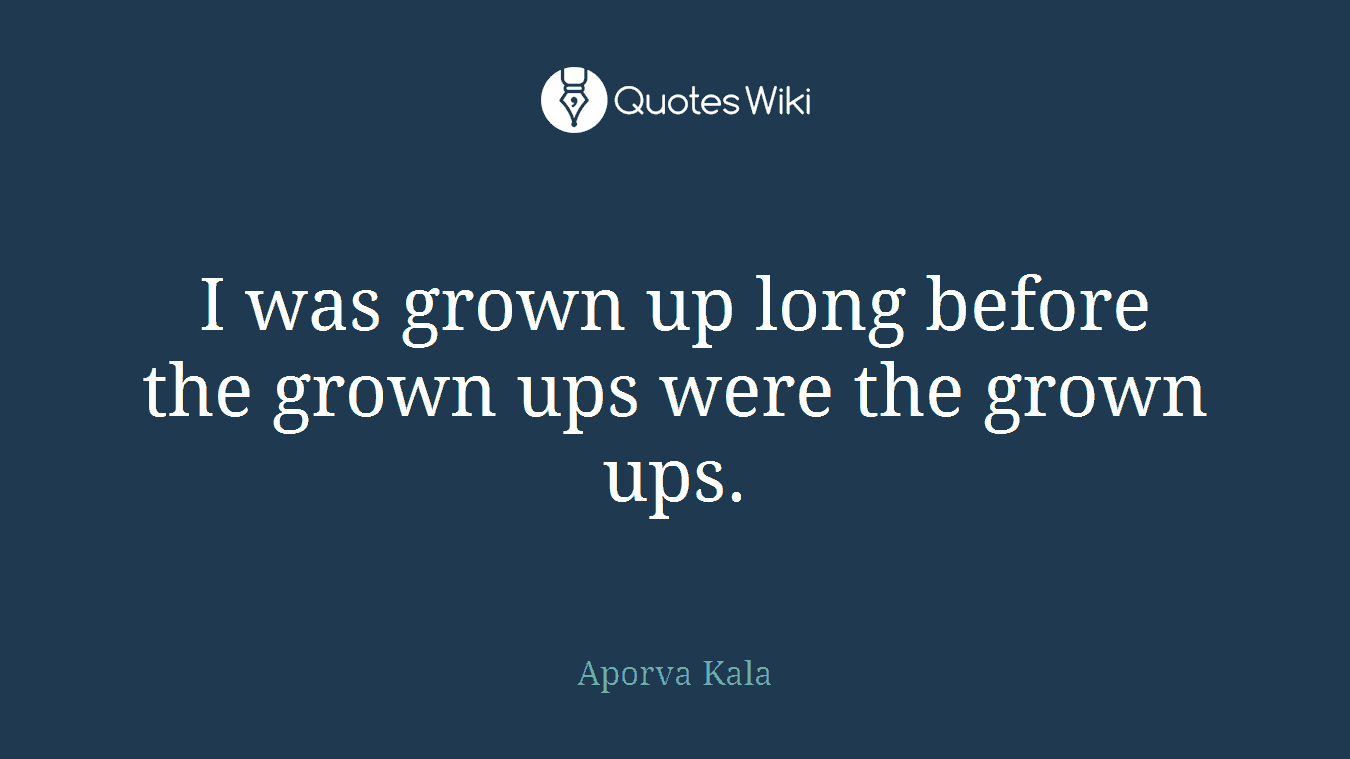 I was grown up long before the grown ups were the grown ups.