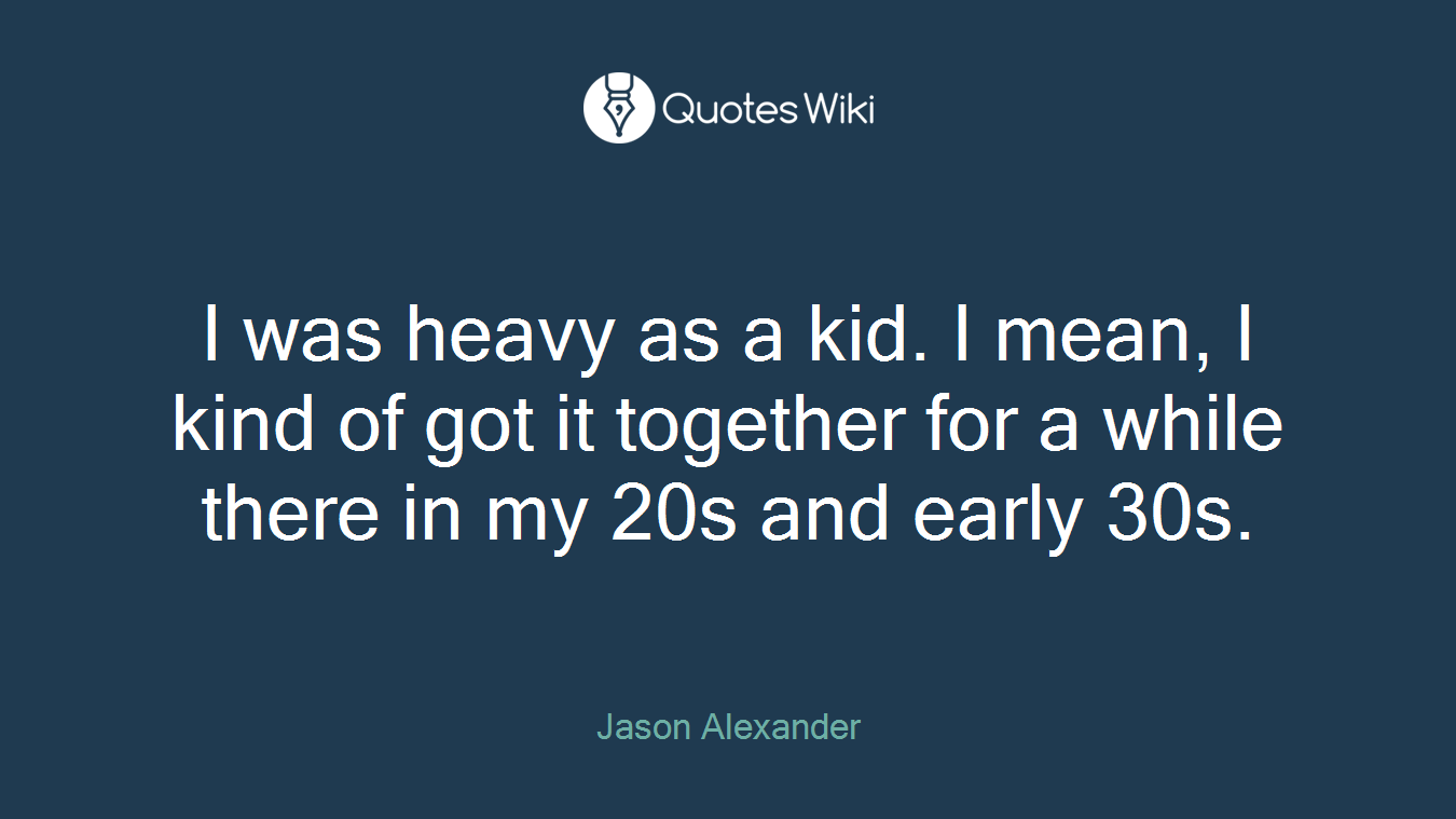 I was heavy as a kid. I mean, I kind of got it together for a while there in my 20s and early 30s.