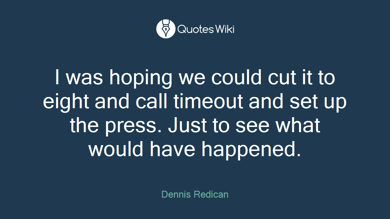 I was hoping we could cut it to eight and call timeout and set up the press. Just to see what would have happened.