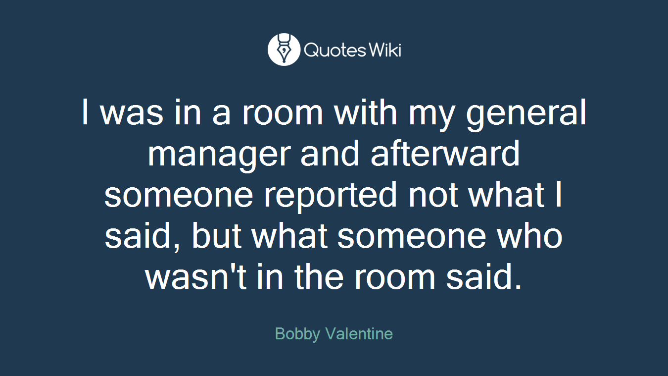 I was in a room with my general manager and afterward someone reported not what I said, but what someone who wasn't in the room said.