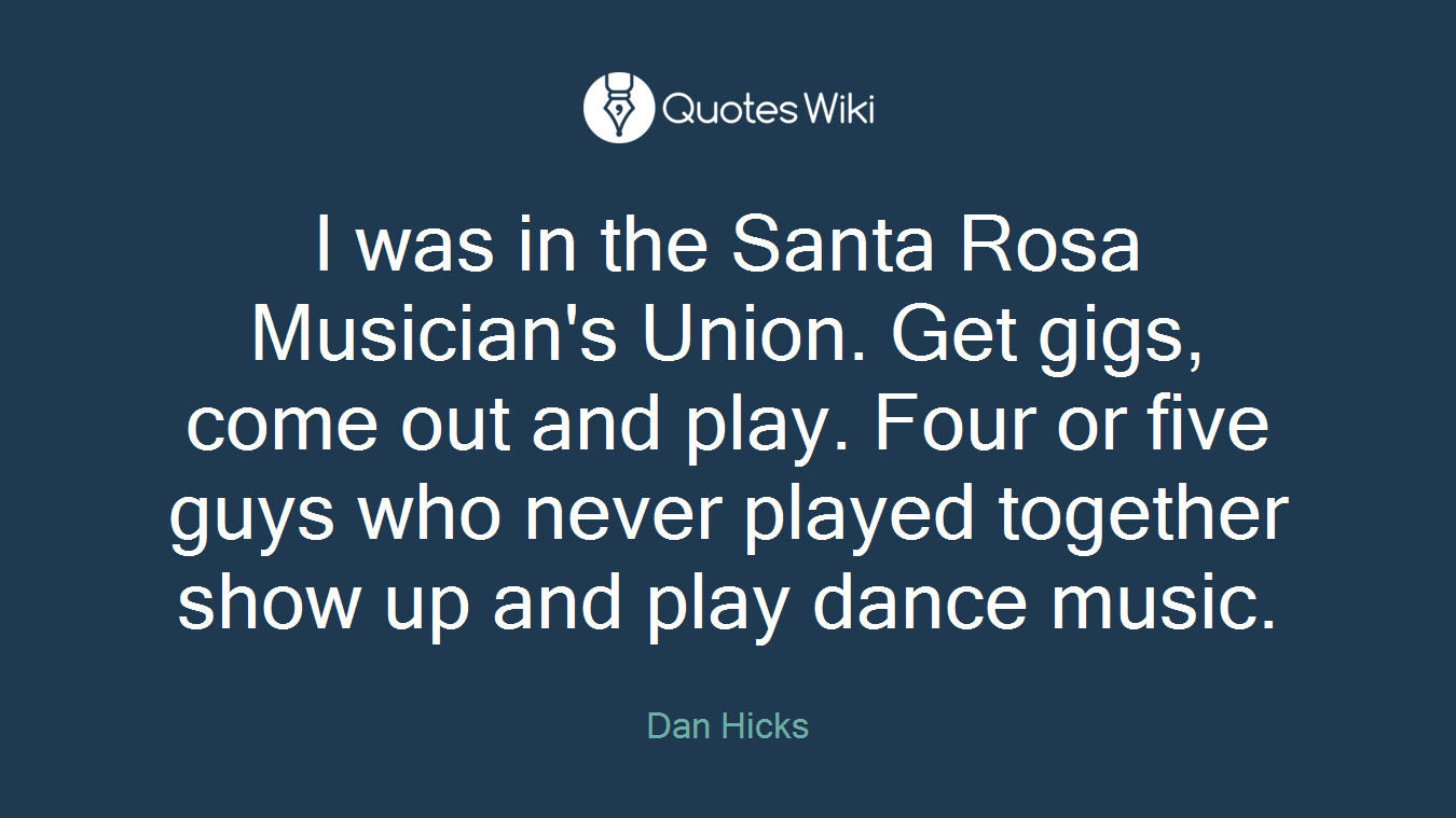 I was in the Santa Rosa Musician's Union. Get gigs, come out and play. Four or five guys who never played together show up and play dance music.