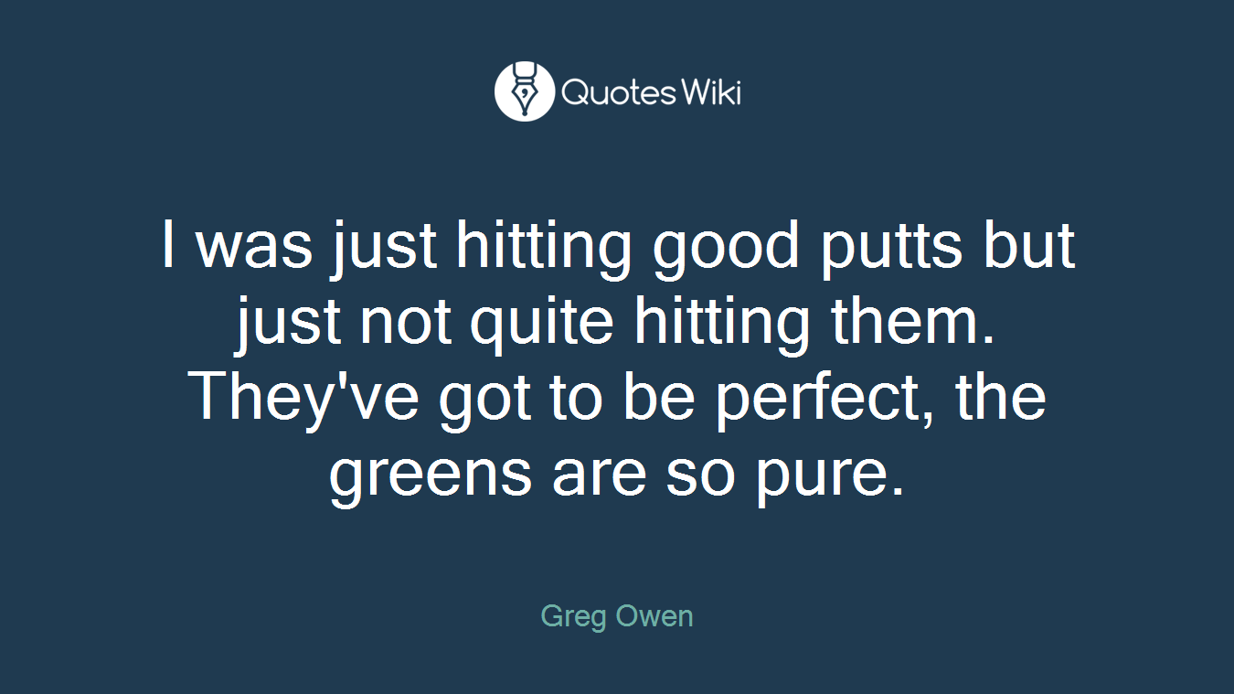 I was just hitting good putts but just not quite hitting them. They've got to be perfect, the greens are so pure.