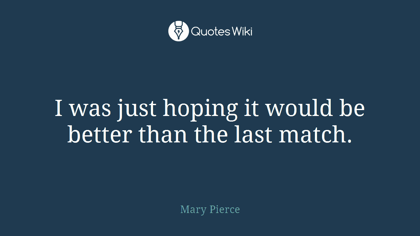 I was just hoping it would be better than the last match.