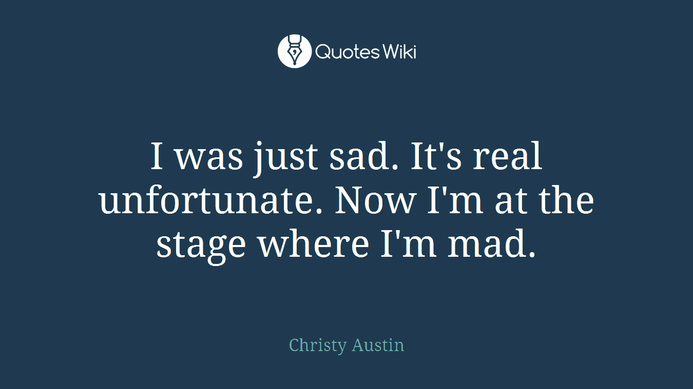 I was just sad. It's real unfortunate. Now I'm at the stage where I'm mad.