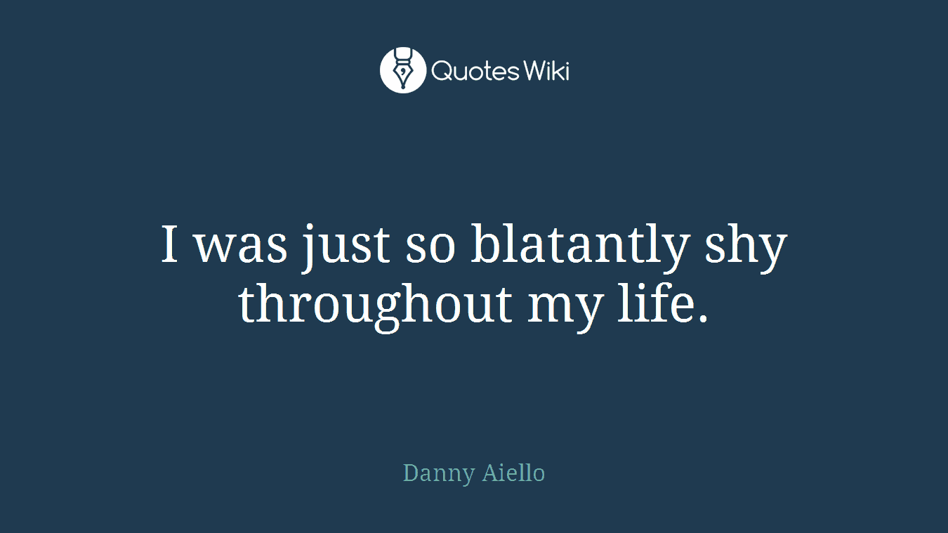 I was just so blatantly shy throughout my life.