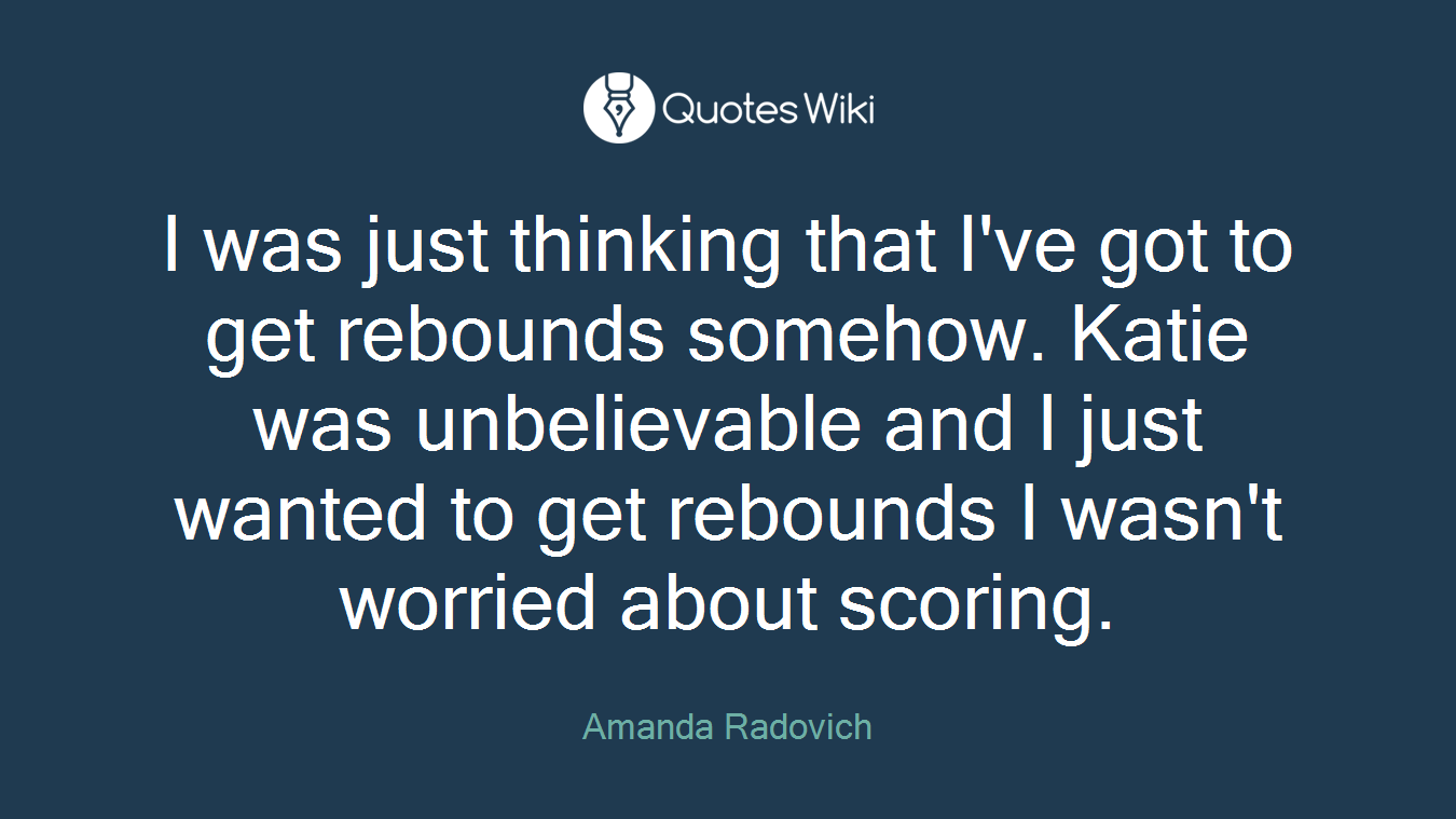 I was just thinking that I've got to get rebounds somehow. Katie was unbelievable and I just wanted to get rebounds I wasn't worried about scoring.