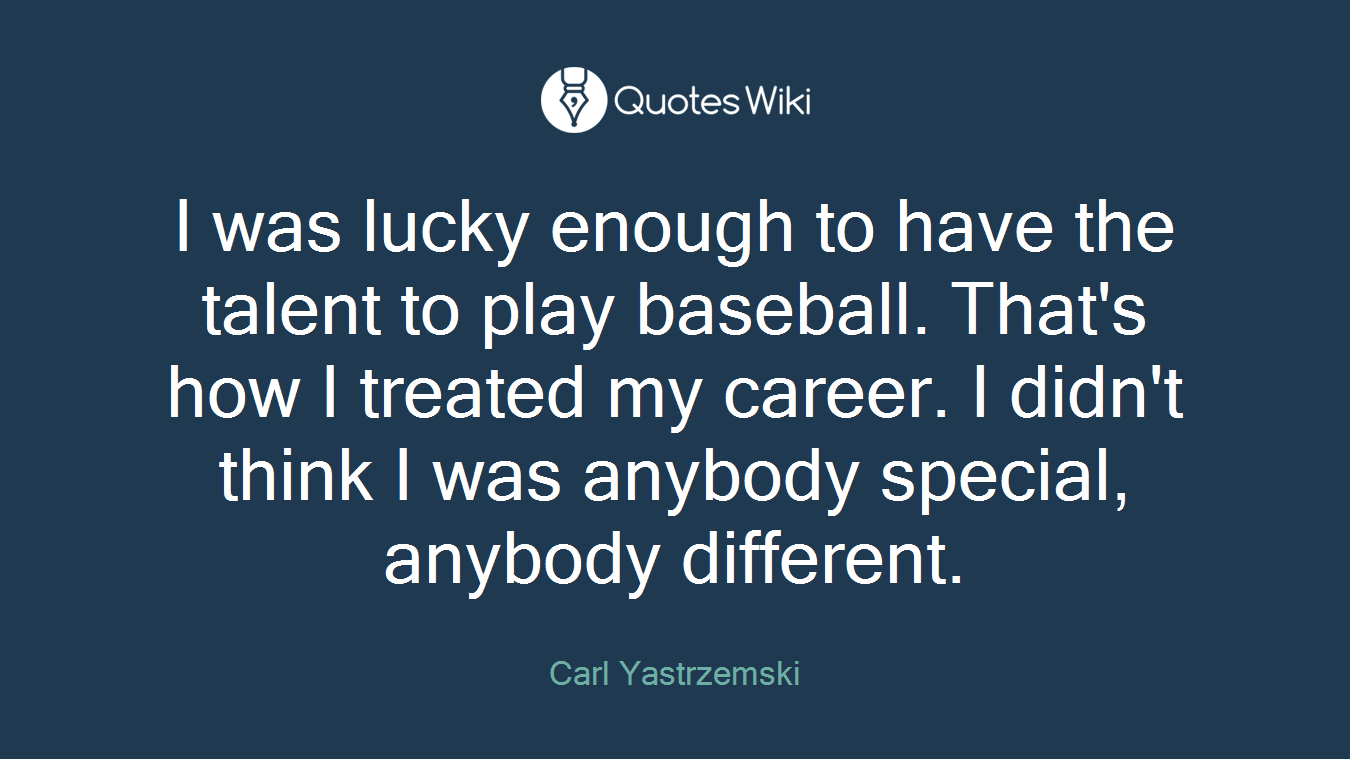I was lucky enough to have the talent to play baseball. That's how I treated my career. I didn't think I was anybody special, anybody different.