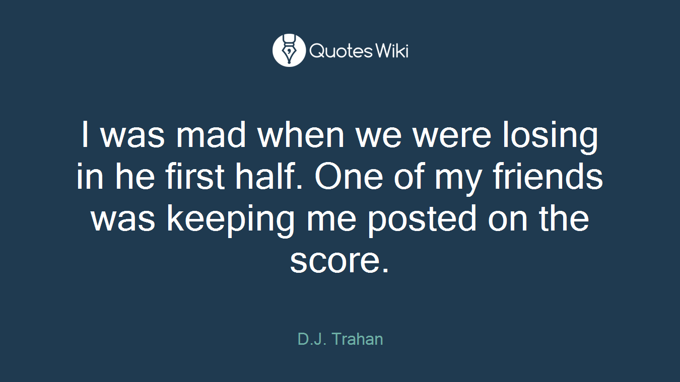 I was mad when we were losing in he first half. One of my friends was keeping me posted on the score.