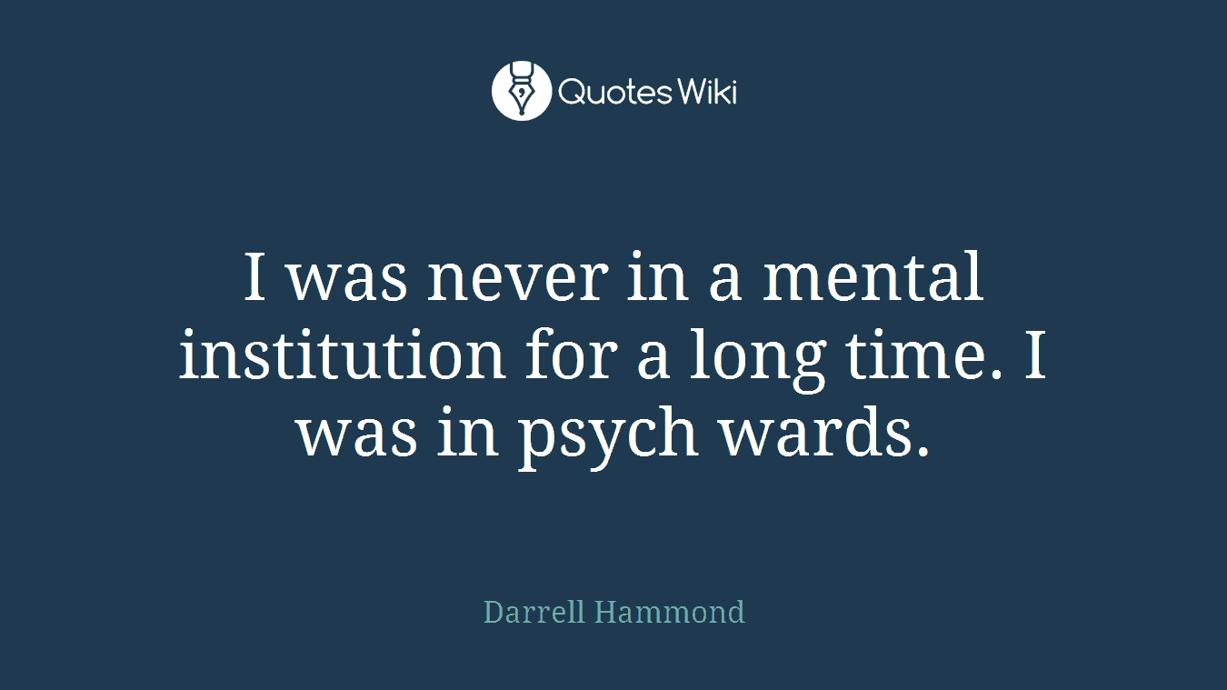 I was never in a mental institution for a long time. I was in psych wards.